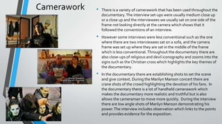 Camerawork • There is a variety of camerawork that has been used throughout the
documentary.The interview set-ups were usually medium close up
or a close up and the interviewees we usually sat on one side of the
frame not looking directly at the camera which shows that it
followed the conventions of an interview.
• However some interviews were less conventional such as the one
where there are two interviewees sat on a sofa, and the camera
frame was set up where they are sat in the middle of the frame
which is less conventional.Throughout the documentary there are
also close-ups of religious and devil iconography and zooms into the
signs such as the Christian cross which highlights the key themes of
the documentary.
• In the documentary there are establishing shots to set the scene
and give context. During the Marilyn Manson concert there are
crane shots of the crowd highlighting the devotion of his fans. In
the documentary there is a lot of handheld camerawork which
makes the documentary more realistic and truthful but is also
allows the cameraman to move more quickly. During the interview
there are low angle shots of Marilyn Manson demonstrating his
power.The interview includes observation which links to the points
and provides evidence for the exposition.
 