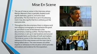 Mise En Scene
• The use of mise en scene in the interview where
Marilyn Manson's face is partially shaded could
signify darkness, good vs. evil and a dual
personality.The fact that he is sat in his dressing
room may also signify that he is ordinary just like
everyone else.
• Throughout the documentary there is religious and
non-religious iconography to emphasize the good
vs. evil which is one of the themes in the
documentary creating conflict.The fact that the
documentary is set-up in real locations and around
real people backs up the idea of truth and realism.
The mise en scene in the interviews anchors the
relevance of the interviewee and the topic that is
being talked about.The interviewees are either
experts or witnesses to the situation which provides
stimulation and evidence for the exposition.
 