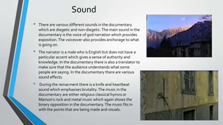 Sound
• There are various different sounds in the documentary
which are diegetic and non-diegetic.The main sound in the
documentary is the voice of god narration which provides
exposition.The voiceover also provides anchorage to what
is going on.
• The narrator is a male who is English but does not have a
particular accent which gives a sense of authority and
knowledge. In the documentary there is also a translator to
make sure that the audience understands what some
people are saying. In the documentary there are various
sound effects.
• During the reinacment there is a knife and heartbeat
sound which emphasises brutality.The music in the
documentary are either religious classical hymns or
Manson’s rock and metal music which again shows the
binary opposition in the documentary.The music fits in
with the points that are being made and visuals.
 