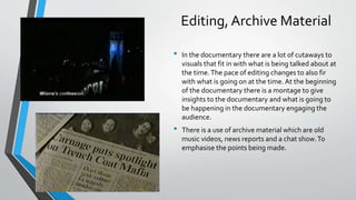 Editing, Archive Material
• In the documentary there are a lot of cutaways to
visuals that fit in with what is being talked about at
the time.The pace of editing changes to also fir
with what is going on at the time. At the beginning
of the documentary there is a montage to give
insights to the documentary and what is going to
be happening in the documentary engaging the
audience.
• There is a use of archive material which are old
music videos, news reports and a chat show.To
emphasise the points being made.
 