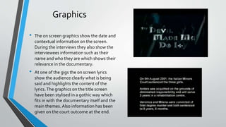 Graphics
• The on screen graphics show the date and
contextual information on the screen.
During the interviews they also show the
interviewees information such as their
name and who they are which shows their
relevance in the documentary.
• At one of the gigs the on screen lyrics
show the audience clearly what is being
said and highlights the content of the
lyrics.The graphics on the title screen
have been stylised in a gothic way which
fits in with the documentary itself and the
main themes. Also information has been
given on the court outcome at the end.
 