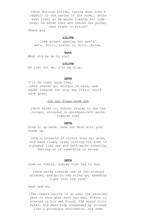 [Seth Notices Lilith, laying down like a
ragdoll in the center of the room., Seths
eyes light as he walks towards her limp
body, he bends over and checks her pulse,
then sighs in relief]
Thank god
LILITH
[she groans opening her eye’s]
He’s… Still… Viktor is still….Alive…
Seth
What did he do to you?
LILITH
He just hit me, I'll be fine.
SETH
I’ll be right back then…
[seth stands up, shotgun in hand, and
walks towards the only way Viktor could
have gone]
Cut to: Final room Int
[Seth walks in, Viktor stands in the far
corner, shrouded in darkness,Seth walks
towards him]
SETH
Give it up mate… Come out here with your
hands up…
[the silhouette of victor does not move,
his hand slowly rise, lifting his arms in
a puppet like way and seth walks uneasily,
feeling as if something is wrong]
SETH
Come on Viktor, nobody else has to die.
[Seth walks towards one of the covered
windows, and pulls the blind up, shedding
light into the room]
Dear god no…
[The camera shifts to an over the shoulder
shot to show what Seth can see, Viktor is
covered in his own blood, his wound still
fatal, his dead body suspended by strings
like a grotesque marionette, his arms
 