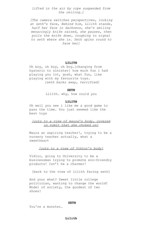 lifted in the air by rope suspended from
the ceiling.]
[The camera switches perspectives, looking
at seth's face, Behind him, Lilith stands,
half her face in darkness, she's smiling
menacingly knife raised, she pauses, then
pulls the knife down, coughing to signal
to seth where she is. Seth spins round to
face her]
LILITH
Oh boy, oh boy, oh boy…[changing from
hysteric to sinister] how much fun i had
playing you lot, gosh, what fun, like
playing with my favourite toys.
[seth backs away, terrified]
SETH
Lilith… why, how could you
LILITH
Oh well you see i like me a good game to
pass the time. You just seemed like the
best toys
[cuts to a view of maura’s body, covered
in vomit that she choked on]
Maura an aspiring teacher!, trying to be a
nursery teacher actually, what a
sweetheart
[cuts to a view of Viktor’s body]
Viktor, going to University to be a
businessman trying to promote eco-friendly
products! Isn’t he a charmer!
[back to the view of lilith facing seth]
And your what? Sweet little college
politician, wanting to change the world!
Model of society, the goodest of two
shoes!
​SETH
You're a monster…
Lilith
 
