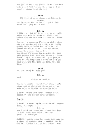 And you're the 13th person to tell me that
this year! Want to see what happened to
them? I always keep photos!
SETH
[MS view of seth staring at Lilith in
horror]
You’re sick… who in their right minds…
would hurt people for fun!
Lilith
I like to think of it as a sport actually!
Never was good at sport at school but
lookie now i’m the best at this one sport!
//
Now you're assuming I’m in my right mind,
but I’m nothing of the kind! I am simply
giving back to those who burnt me and
cursed me and ​hurt me​...for all those
years they never let me be.
You think I’m cruel for playing the same
game people like you, the populars, those
snivelling ​idiots​ used to try on people
like me but surprise! I have won and you
have lost and the game is done. You are
done.
SETH
No… I'm going to stop you!
Lilith
Ooh!
[claps excitedly]
You want another round? Okay then, let’s
play; and we shall see which one of us
will make it through to another day…
[Lilith smiles and dives towards Seth
suddenly, the screen cuts to black]
Credits:
[Lilith is standing in front of the locked
door, she sighs]
Lilith
Now I need new toys… won't take too long
to find some…​[contemplating]​ boys!
[cackles wickedly]
[Lilith reaches into her mouth and tugs on
a piece of string, slowly pulling the key
out her stomach through her throat. When
 