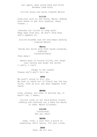 her again, eyes going back and forth
between them both]
[Lilith gulps and walks towards Maura]
Lilith
Look,just give us the knife, Maura. Nobody
else needs to get hurt anymore, okay?
Please...
Seth
[reaches for Lilith to step back]
Keep away from her, we don’t know what
she’s capable of.
[Lilith brushes him off and keeps walking
towards Maura]
Maura
[Holds her knife with both hands outwards,
sobbing]
[threateningly]
Stay away…!
[Maura goes to attack Lilith, but stops
last second and drops the knife]
I can’t, I can’t
[Drops to her knees]
Please don’t…don’t kill me.
SETH
We aren’t going to kill you.
We have to check out if Viktor has the key
first, then we will see what happens from
there.
MAURA
Look, please, you have to believe me, it
wasn’t me, I swear…
[Lilith looks at her hard before slowly
nodding and reaching out a hand for Maura
to take. Maura flinches]
LILITH
[concerned]
Are you okay?
MAURA
Yeah, fine, I just felt a prick or
something, don’t worry, I’m just tired.
SETH
Yeah. We all are.
 