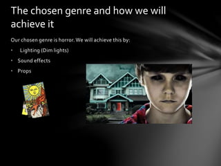 The chosen genre and how we will 
achieve it 
Our chosen genre is horror. We will achieve this by: 
• Lighting (Dim lights) 
• Sound effects 
• Props 
 