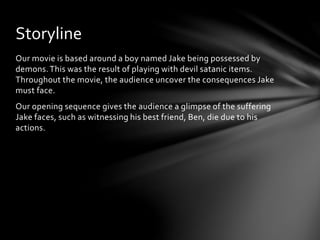 Storyline 
Our movie is based around a boy named Jake being possessed by 
demons. This was the result of playing with devil satanic items. 
Throughout the movie, the audience uncover the consequences Jake 
must face. 
Our opening sequence gives the audience a glimpse of the suffering 
Jake faces, such as witnessing his best friend, Ben, die due to his 
actions. 
 