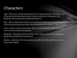 Characters 
Jake – This is our central character who is a 16 year old boy. He drives most 
of the action and attempts to get in touch with spirits. However, this 
backfires and he becomes possessed by devils. 
Ben – Ben is Jake’s best friend. He is easily persuaded and manipulated into 
a life threatening decision. Ben mainly represents the effect of Jakes actions. 
Grace – Grace is Jakes little sister. She is a small girl that is very quiet and 
unsure of everything taking place. 
Margaret – Margaret is the councillor which Jake and Grace are talking to 
about their paranormal experiences. 
Sabrina – Sabrina is the woman who provides Jake, Ben and Grace with a 
tarot card reading. 
 