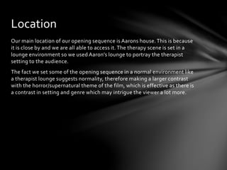 Location 
Our main location of our opening sequence is Aarons house. This is because 
it is close by and we are all able to access it. The therapy scene is set in a 
lounge environment so we used Aaron’s lounge to portray the therapist 
setting to the audience. 
The fact we set some of the opening sequence in a normal environment like 
a therapist lounge suggests normality, therefore making a larger contrast 
with the horror/supernatural theme of the film, which is effective as there is 
a contrast in setting and genre which may intrigue the viewer a lot more. 
