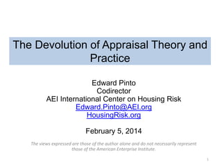The Devolution of Appraisal Theory and
Practice
Edward Pinto
Codirector
AEI International Center on Housing Risk
Edward.Pinto@AEI.org
HousingRisk.org

February 5, 2014
The views expressed are those of the author alone and do not necessarily represent
those of the American Enterprise Institute.
1

 