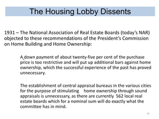 The Housing Lobby Dissents
1931 – The National Association of Real Estate Boards (today’s NAR)
objected to these recommendations of the President’s Commission
on Home Building and Home Ownership:
A down payment of about twenty-five per cent of the purchase
price is too restrictive and will put up additional bars against home
ownership, which the successful experience of the past has proved
unnecessary.
The establishment of central appraisal bureaus in the various cities
for the purpose of stimulating home ownership through sound
appraisals is unnecessary, as there are currently 562 local real
estate boards which for a nominal sum will do exactly what the
committee has in mind.
10

 