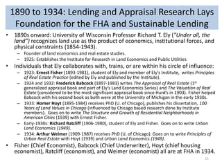 1890 to 1934: Lending and Appraisal Research Lays
Foundation for the FHA and Sustainable Lending
• 1890s onward: University of Wisconsin Professor Richard T. Ely ("Under all, the
land”) recognizes land use as the product of economics, institutional forces, and
physical constraints (1854-1943).
– Founder of land economics and real estate studies.
– 1925: Establishes the Institute for Research in Land Economics and Public Utilities

• Individuals that Ely collaborates with, trains, or are within his circle of influence:
– 1923: Ernest Fisher (1893-1981), student of Ely and member of Ely’s Institute, writes Principles
of Real Estate Practice (edited by Ely and published by the Institute).
– 1924 and 1932: Frederick Babcock (1897-1983) writes The Appraisal of Real Estate (1st
generalized appraisal book and part of Ely’s Land Economics Series) and The Valuation of Real
Estate (considered to be the most significant appraisal book since Hurd’s in 1903). Fisher helped
Babcock with his second book as both were at the University of Michigan in the early 1930s.
– 1933: Homer Hoyt (1895-1984) receives PhD (U. of Chicago), publishes his dissertation, 100
Years of Land Values in Chicago (influenced by Chicago based research done by Institute
members). Goes on to write The Structure and Growth of Residential Neighborhoods in
American Cities (1939) with Ernest Fisher.
– Early-1930s: Richard Ratcliff (1906-1980), student of Ely and Fisher. Goes on to write Urban
Land Economics (1949).
– 1934: Arthur Weimer (1909-1987) receives PhD (U. of Chicago). Goes on to write Principles of
Urban Real Estate with Hoyt (1939) and Urban Land Economics (1949).

• Fisher (Chief Economist), Babcock (Chief Underwriter), Hoyt (chief housing
economist), Ratcliff (economist), and Weimer (economist) all are at FHA in 1934.
11

 