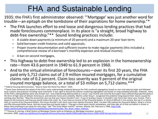 FHA and Sustainable Lending
1935: the FHA’s first administrator observed: “‘Mortgage’ was just another word for
trouble—an epitaph on the tombstone of their aspirations for home ownership.”*
• The FHA launches effort to end loose and dangerous lending practices that had
made foreclosures commonplace. In its place is “a straight, broad highway to
debt-free ownership.”** Sound lending practices include:
– A sizable down payments (a minimum of 20 percent) and a maximum 20-year loan term;
– Solid borrower credit histories and solid appraisals;
– Proper income documentation and sufficient income to make regular payments (this included a
comprehensive review of a borrower’s monthly expenses and residual income);
– A ban on second mortgages,

• This highway to debt-free ownership led to an explosion in the homeownership
rate—from 43.6 percent in 1940 to 61.9 percent in 1960.
• And to the virtual elimination of foreclosures—over its first 20 years, the FHA
paid only 5,712 claims out of 2.9 million insured mortgages, for a cumulative
claims rate of 0.2 percent. Claim loss severity was 9 percent of the original
insured mortgage balance, or a total of $3 million on 5,712 claims.***
* Federal Housing Administration, “How to Have the Home You Want,” 1935.
**Some have dismissed the whole of the FHA’s early underwriting standards because the FHA condoned segregation based on race and national origin and followed
local customs and practices including racial covenants. It was right to discard the policies condoning segregation and based on long-outdated attitudes. However, many
of the FHA’s valid guidelines were also thrown out—and underwriting deteriorated as a result. Low-income and minority borrowers have suffered disproportionately in
the form of high rates of default, foreclosure, and extreme home price volatility. Martin Luther King Jr. recognized the problem living beyond their means caused for
working-class families: “Now the economists also say that your house shouldn’t cost—if you’re buying a house, it shouldn’t cost more than twice your income. That’s
based on the economy and how you would make ends meet. So, if you have an income of five thousand dollars, it’s kind of difficult in this society. But say it’s a family
with an income of ten thousand dollars, the house shouldn’t cost much more than twenty thousand. Well, I’ve seen folk making ten thousand dollars, living in a fortyand fifty-thousand-dollar house. And you know they just barely make it. They get a check every month somewhere, and they owe all of that out before it comes in.
Never have anything to put away for rainy days.” See “The Drum Major Instinct” sermon, Atlanta, GA, February 4, 1968, http://mlkkpp01.stanford.edu/index.php/encyclopedia/documentsentry/doc_the_drum_major_instinct/.
***Thomas N. Herzog, A Brief History of Mortgage Finance with an Emphasis on Mortgage Insurance, Society of
Actuaries, 2009, www.soa.org/library/monographs/finance/housing-wealth/2009/september/mono-2009-mfi09-herzog-history-comments.pdf.
12

 