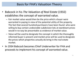 Basis for FHA’s Valuation Theory
• Babcock in his The Valuation of Real Estate (1932)
establishes the concept of warranted value.
– Fair market value would then be the price which a buyer were
warranted in paying in view of the potential utility of the property.
The fact that several hundred purchasers have been found who were
willing to buy certain undesirable subdivision lots at exorbitant prices
would in no way be presentable as evidence of market value.
– Value will be used to designate the concept in which the thoroughly
informed buyer is present and market price will be used to designate
the prices which properties actually do bring in the real estate
market.

• In 1934 Babcock becomes Chief Underwriter for FHA and
proceeds to implement his concept of warranted value.
14

 