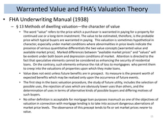 Warranted Value and FHA’s Valuation Theory
• FHA Underwriting Manual (1938)
– § 13 Methods of dwelling valuation—the character of value
• The word “value” refers to the price which a purchaser is warranted in paying for a property for
continued use or a long-term investment. The value to be estimated, therefore, is the probable
price which typical buyers are warranted in paying. This valuation is sometimes hypothetical in
character, especially under market conditions where abnormalities in price levels indicate the
presence of serious quantitative differentials the two value concepts [warranted value and
available market price]. Marked differences between “available market prices” and “values” will
be evident under both boom and depression conditions of market. Attention is directed to the
fact that speculative elements cannot be considered as enhancing the security of residential
loans. On the contrary, such elements enhance the risk of loss to mortgagees who permit them
to creep into the valuations of properties upon which they make loans.
• Value does not exist unless future benefits are in prospect. Its measure is the present worth of
expected benefits which may be realized only upon the occurrence of future events.
• The first step in the basic valuation procedure, the study of future utility, includes the selection of
possible uses, the rejection of uses which are obviously lower uses than others, and the
determination of uses in terms of alternative kinds of possible buyers and differing motives of
such buyers.
• No other definition is acceptable for mortgage loan purposes inasmuch as one of the objectives of
valuation in connection with mortgage lending is to take into account dangerous aberrations of
market price levels. The observance of this precept tends to fix or set market prices nearer to
value.
15

 