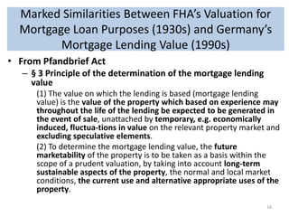 Marked Similarities Between FHA’s Valuation for
Mortgage Loan Purposes (1930s) and Germany’s
Mortgage Lending Value (1990s)
• From Pfandbrief Act
– § 3 Principle of the determination of the mortgage lending
value
(1) The value on which the lending is based (mortgage lending
value) is the value of the property which based on experience may
throughout the life of the lending be expected to be generated in
the event of sale, unattached by temporary, e.g. economically
induced, fluctua-tions in value on the relevant property market and
excluding speculative elements.
(2) To determine the mortgage lending value, the future
marketability of the property is to be taken as a basis within the
scope of a prudent valuation, by taking into account long-term
sustainable aspects of the property, the normal and local market
conditions, the current use and alternative appropriate uses of the
property.
16

 