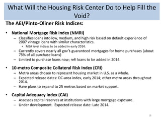 What Will the Housing Risk Center Do to Help Fill the
Void?
The AEI/Pinto-Oliner Risk Indices:
• National Mortgage Risk Index (NMRI)
– Classifies loans into low, medium, and high risk based on default experience of
2007 vintage loans with similar characteristics.
• MSA level indices to be added in early 2014.

– Currently covers nearly all gov’t-guaranteed mortgages for home purchases (about
75% of all purchase loans)
– Limited to purchase loans now; refi loans to be added in 2014.

• 10-metro Composite Collateral Risk Index (CRI)
– Metro areas chosen to represent housing market in U.S. as a whole.
– Expected release dates: DC-area index, early 2014; other metro areas throughout
2014.
– Have plans to expand to 25 metros based on market support.

• Capital Adequacy Index (CAI)
– Assesses capital reserves at institutions with large mortgage exposure.
– Under development. Expected release date: Late 2014.
18

 