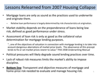 Lessons Relearned from 2007 Housing Collapse
• Mortgage loans are only as sound as the practices used to underwrite
and originate them.
̶

Relative loan performance is largely determined by risk characteristics at origination.

• Market stability depends on the preponderance of loans being low
risk, defined as good performance under stress.
• Assessment of loan risk is only as good as the collateral value
determination for mortgage lending purposes.
“…one of the objectives of valuation in connection with mortgage lending is to take into
account dangerous aberrations of market price levels. The observance of this precept
tends to fix or set market prices nearer to value.” FHA 1938 Underwriting Manual

• Political pressures will likely degrade sound lending practices over time.
• Lack of robust risk measures limits the market’s ability to impose
discipline.
• Bottom line: Transparent and objective measures of mortgage and
home-price risk needed to evaluate and manage housing risk.

2

 