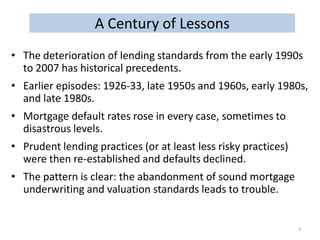 A Century of Lessons
• The deterioration of lending standards from the early 1990s
to 2007 has historical precedents.

• Earlier episodes: 1926-33, late 1950s and 1960s, early 1980s,
and late 1980s.
• Mortgage default rates rose in every case, sometimes to
disastrous levels.
• Prudent lending practices (or at least less risky practices)
were then re-established and defaults declined.
• The pattern is clear: the abandonment of sound mortgage
underwriting and valuation standards leads to trouble.

3

 