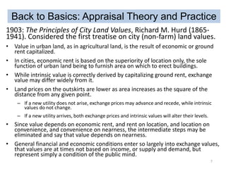 Back to Basics: Appraisal Theory and Practice
1903: The Principles of City Land Values, Richard M. Hurd (18651941). Considered the first treatise on city (non-farm) land values.
• Value in urban land, as in agricultural land, is the result of economic or ground
rent capitalized.
• In cities, economic rent is based on the superiority of location only, the sole
function of urban land being to furnish area on which to erect buildings.
• While intrinsic value is correctly derived by capitalizing ground rent, exchange
value may differ widely from it.
• Land prices on the outskirts are lower as area increases as the square of the
distance from any given point.
– If a new utility does not arise, exchange prices may advance and recede, while intrinsic
values do not change.
– If a new utility arrives, both exchange prices and intrinsic values will alter their levels.

• Since value depends on economic rent, and rent on location, and location on
convenience, and convenience on nearness, the intermediate steps may be
eliminated and say that value depends on nearness.
• General financial and economic conditions enter so largely into exchange values,
that values are at times not based on income, or supply and demand, but
represent simply a condition of the public mind.
7

 