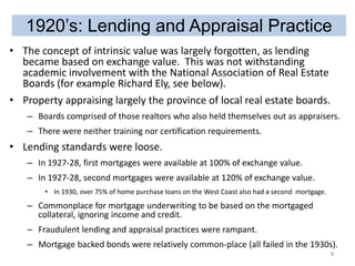 1920’s: Lending and Appraisal Practice
• The concept of intrinsic value was largely forgotten, as lending
became based on exchange value. This was not withstanding
academic involvement with the National Association of Real Estate
Boards (for example Richard Ely, see below).
• Property appraising largely the province of local real estate boards.
– Boards comprised of those realtors who also held themselves out as appraisers.
– There were neither training nor certification requirements.

• Lending standards were loose.
– In 1927-28, first mortgages were available at 100% of exchange value.
– In 1927-28, second mortgages were available at 120% of exchange value.
• In 1930, over 75% of home purchase loans on the West Coast also had a second mortgage.

– Commonplace for mortgage underwriting to be based on the mortgaged
collateral, ignoring income and credit.
– Fraudulent lending and appraisal practices were rampant.
– Mortgage backed bonds were relatively common-place (all failed in the 1930s).
8

 