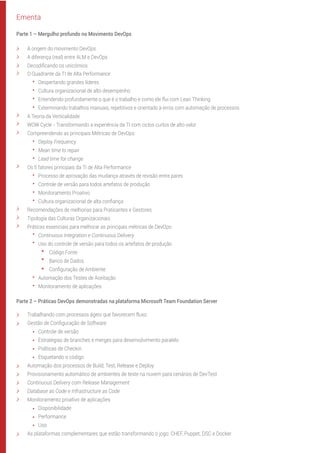 O Quadrante da TI de Alta Performance
Despertando grandes líderes
Cultura organizacional de alto desempenho
Entendendo profundamente o que é o trabalho e como ele flui com Lean Thinking
Exterminando trabalhos manuais, repetitivos e orientado à erros com automação de processos
A Teoria da Verticalidade
WOW Cycle - Transformando a experiência da TI com ciclos curtos de alto valor
Compreendendo as principais Métricas de DevOps:
Deploy Frequency
Mean time to repair
Lead time for change
Os 5 fatores principais da TI de Alta Performance
Processo de aprovação das mudança através de revisão entre pares
Controle de versão para todos artefatos de produção
Monitoramento Proativo
Cultura organizacional de alta conﬁança
Recomendações de melhorias para Praticantes e Gestores
Tipologia das Culturas Organizacionais
Práticas essenciais para melhorar as principais métricas de DevOps:
Continuous Integration e Continuous Delivery
Uso do controle de versão para todos os artefatos de produção
Código Fonte
Banco de Dados
Conﬁguração de Ambiente
Automação dos Testes de Aceitação
Monitoramento de aplicações
Parte 2 – Práticas DevOps demonstradas na plataforma Microsoft Team Foundation Server
Trabalhando com processos ágeis que favorecem fluxo
Gestão de Conﬁguração de Software
Controle de versão
Estratégias de branches e merges para desenvolvimento paralelo
Políticas de Checkin
Etiquetando o código
Automação dos processos de Build, Test, Release e Deploy
Provisionamento automático de ambientes de teste na nuvem para cenários de DevTest
Continuous Delivery com Release Management
Database as Code e Infrastructure as Code
Monitoramento proativo de aplicações
Disponibilidade
Performance
Uso
As plataformas complementares que estão transformando o jogo: CHEF, Puppet, DSC e Docker.
Ementa
A origem do movimento DevOps
A diferença (real) entre ALM e DevOps
Decodiﬁcando os unicórnios
Parte 1 – Mergulho profundo no Movimento DevOps
 