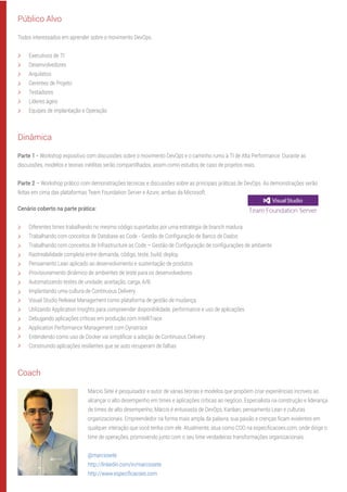 Público Alvo
Todos interessados em aprender sobre o movimento DevOps.
Executivos de TI
Desenvolvedores
Arquitetos
Gerentes de Projeto
Testadores
Líderes ágeis
Equipes de implantação e Operação
Dinâmica
Parte 1 - Workshop expositivo com discussões sobre o movimento DevOps e o caminho rumo à TI de Alta Performance. Durante as
discussões, modelos e teorias inéditas serão compartilhados, assim como estudos de caso de projetos reais.
Parte 2 – Workshop prático com demonstrações técnicas e discussões sobre as principais práticas de DevOps. As demonstrações serão
feitas em cima das plataformas Team Foundation Server e Azure, ambas da Microsoft.
Cenário coberto na parte prática:
Diferentes times trabalhando no mesmo código suportados por uma estratégia de branch madura
Trabalhando com conceitos de Database as Code - Gestão de Conﬁguração de Banco de Dados
Trabalhando com conceitos de Infrastructure as Code – Gestão de Conﬁguração de conﬁgurações de ambiente
Rastreabilidade completa entre demanda, código, teste, build, deploy.
Pensamento Lean aplicado ao desenvolvimento e sustentação de produtos
Provisionamento dinâmico de ambientes de teste para os desenvolvedores
Automatizando testes de unidade, aceitação, carga, A/B.
Implantando uma cultura de Continuous Delivery
Visual Studio Release Management como plataforma de gestão de mudança
Utilizando Application Insights para compreender disponibilidade, performance e uso de aplicações
Debugando aplicações críticas em produção com IntelliTrace
Application Performance Management com Dynatrace
Entendendo como uso de Docker vai simpliﬁcar a adoção de Continuous Delivery
Construindo aplicações resilientes que se auto recuperam de falhas
Coach
Márcio Sete é pesquisador e autor de várias teorias e modelos que propõem criar experiências incríveis ao
alcançar o alto desempenho em times e aplicações críticas ao negócio. Especialista na construção e liderança
de times de alto desempenho, Márcio é entusiasta de DevOps, Kanban, pensamento Lean e culturas
organizacionais. Empreendedor na forma mais ampla da palavra, sua paixão e crenças ﬁcam evidentes em
qualquer interação que você tenha com ele. Atualmente, atua como COO na especiﬁcacoes.com, onde dirige o
time de operações, promovendo junto com o seu time verdadeiras transformações organizacionais.
@marciosete
http://linkedin.com/in/marciosete
http://www.especiﬁcacoes.com
 