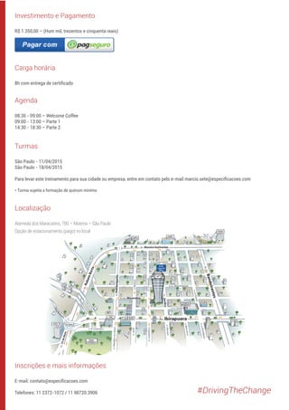 Localização
Alameda dos Maracatins, 780 – Moema – São Paulo
Opção de estacionamento (pago) no local
Investimento e Pagamento
R$ 1.350,00 – (Hum mil, trezentos e cinquenta reais)
Carga horária
8h com entrega de certiﬁcado
Agenda
08:30 - 09:00 – Welcome Coffee
09:00 - 13:00 – Parte 1
14:30 - 18:30 – Parte 2
Turmas
São Paulo - 11/04/2015
São Paulo - 18/04/2015
Para levar este treinamento para sua cidade ou empresa, entre em contato pelo e-mail marcio.sete@especiﬁcacoes.com
* Turma sujeita a formação de quórum mínimo
Inscrições e mais informações
E-mail: contato@especiﬁcacoes.com
Telefones: 11 2372-1072 / 11 98720.3906 #DrivingTheChange
 