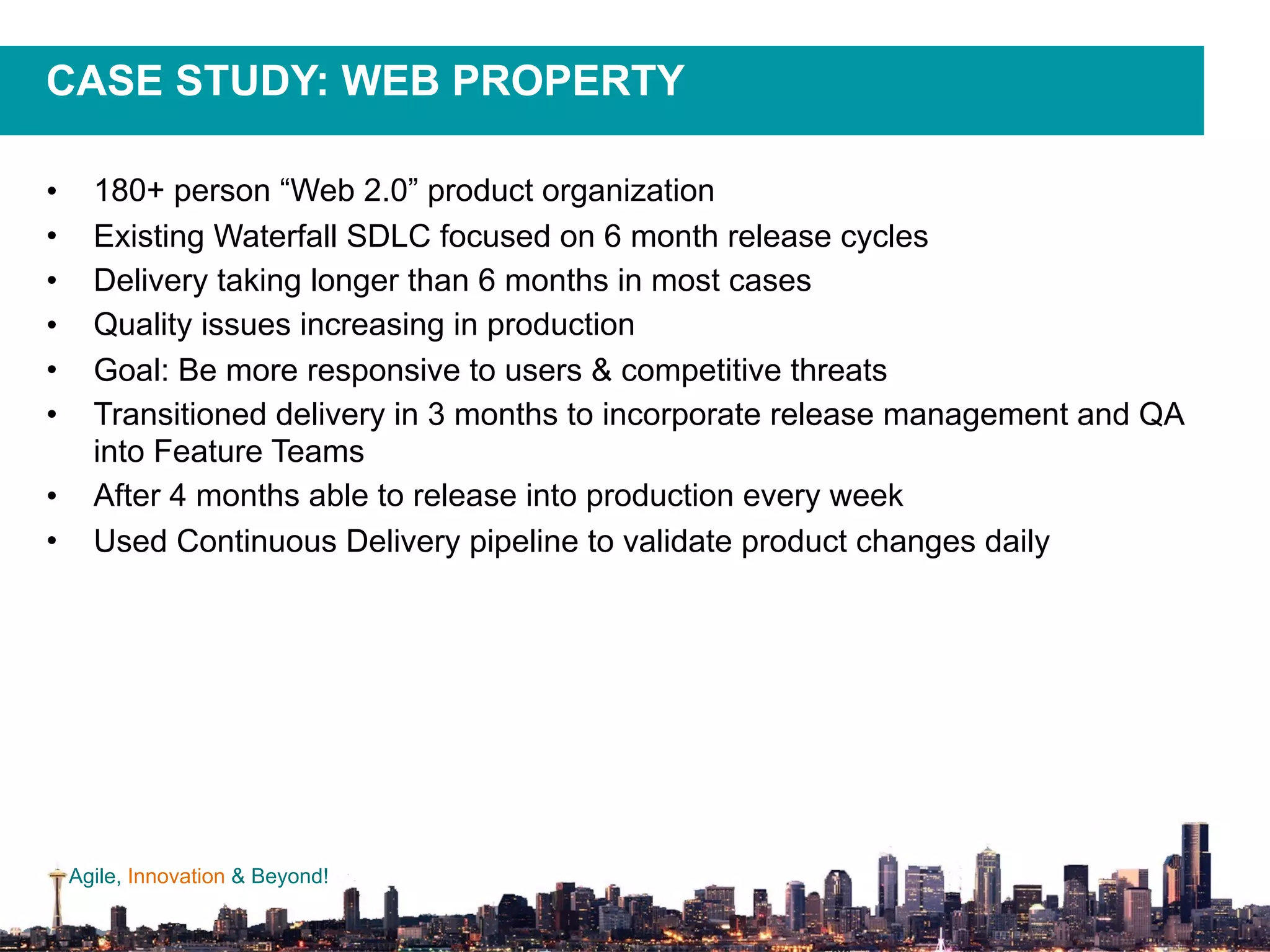 Agile, Innovation & Beyond!
CASE STUDY: WEB PROPERTY
• 180+ person “Web 2.0” product organization
• Existing Waterfall SDLC focused on 6 month release cycles
• Delivery taking longer than 6 months in most cases
• Quality issues increasing in production
• Goal: Be more responsive to users & competitive threats
• Transitioned delivery in 3 months to incorporate release management and QA
into Feature Teams
• After 4 months able to release into production every week
• Used Continuous Delivery pipeline to validate product changes daily
 