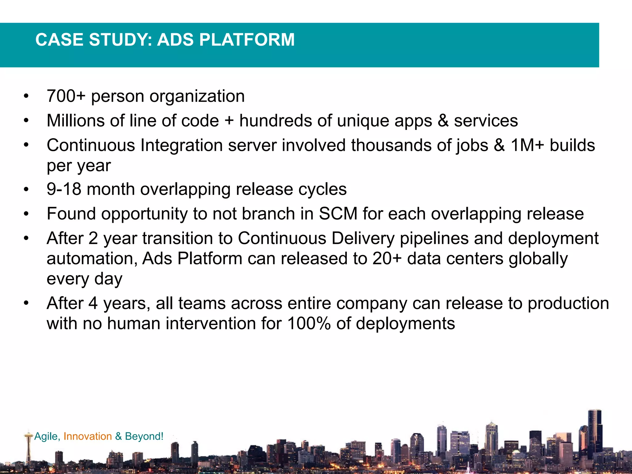 Agile, Innovation & Beyond!
• 700+ person organization
• Millions of line of code + hundreds of unique apps & services
• Continuous Integration server involved thousands of jobs & 1M+ builds
per year
• 9-18 month overlapping release cycles
• Found opportunity to not branch in SCM for each overlapping release
• After 2 year transition to Continuous Delivery pipelines and deployment
automation, Ads Platform can released to 20+ data centers globally
every day
• After 4 years, all teams across entire company can release to production
with no human intervention for 100% of deployments
CASE STUDY: ADS PLATFORM
 