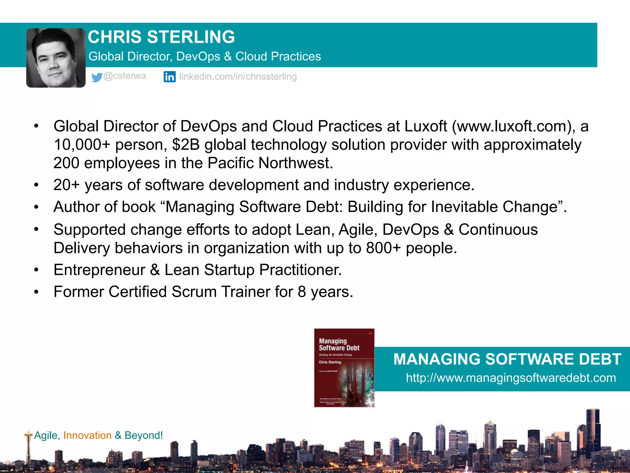 Agile, Innovation & Beyond!
• Global Director of DevOps and Cloud Practices at Luxoft (www.luxoft.com), a
10,000+ person, $2B global technology solution provider with approximately
200 employees in the Pacific Northwest.
• 20+ years of software development and industry experience.
• Author of book “Managing Software Debt: Building for Inevitable Change”.
• Supported change efforts to adopt Lean, Agile, DevOps & Continuous
Delivery behaviors in organization with up to 800+ people.
• Entrepreneur & Lean Startup Practitioner.
• Former Certified Scrum Trainer for 8 years.
CHRIS STERLING
@csterwa linkedin.com/in/chrissterling
Global Director, DevOps & Cloud Practices
MANAGING SOFTWARE DEBT
http://www.managingsoftwaredebt.com
 