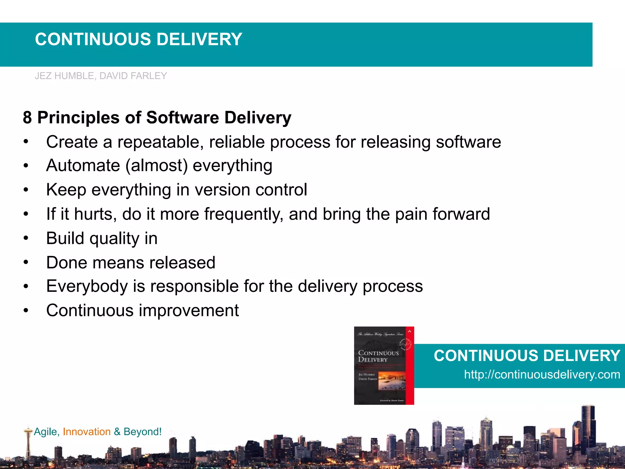 Agile, Innovation & Beyond!
8 Principles of Software Delivery
• Create a repeatable, reliable process for releasing software
• Automate (almost) everything
• Keep everything in version control
• If it hurts, do it more frequently, and bring the pain forward
• Build quality in
• Done means released
• Everybody is responsible for the delivery process
• Continuous improvement
CONTINUOUS DELIVERY
http://continuousdelivery.com
JEZ HUMBLE, DAVID FARLEY
CONTINUOUS DELIVERY
 
