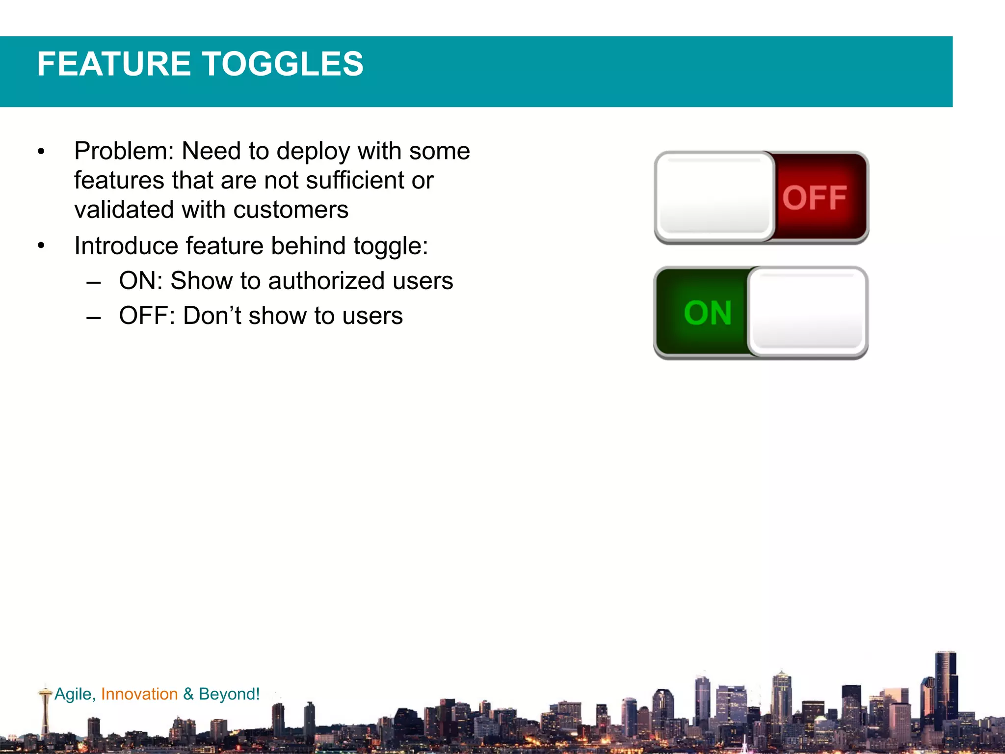 Agile, Innovation & Beyond!
FEATURE TOGGLES
• Problem: Need to deploy with some
features that are not sufficient or
validated with customers
• Introduce feature behind toggle:
– ON: Show to authorized users
– OFF: Don’t show to users
 