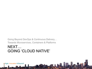 Agile, Innovation & Beyond!
NEXT… 
GOING ‘CLOUD NATIVE’ 
Going Beyond DevOps & Continuous Delivery…
Towards Microservices, Containers & Platforms
NEXT…GOING ‘CLOUD NATIVE’
 