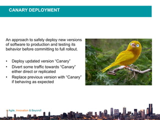 Agile, Innovation & Beyond!
An approach to safely deploy new versions
of software to production and testing its
behavior before committing to full rollout.
• Deploy updated version “Canary”
• Divert some traffic towards “Canary”
either direct or replicated
• Replace previous version with “Canary”
if behaving as expected
CANARY DEPLOYMENT
 