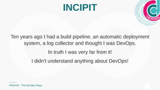 INCIPIT
Ten years ago I had a build pipeline, an automatic deployment
system, a log collector and thought I was DevOps.
In truth I was very far from it!
I didn't understand anything about DevOps!
#DOH19 - The DevOps Ways
 