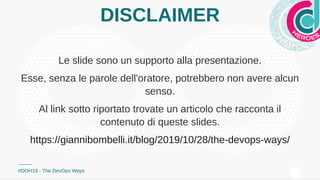 DISCLAIMER
Le slide sono un supporto alla presentazione.
Esse, senza le parole dell'oratore, potrebbero non avere alcun
senso.
Al link sotto riportato trovate un articolo che racconta il
contenuto di queste slides.
#DOH19 - The DevOps Ways
https://giannibombelli.it/blog/2019/10/28/the-devops-ways/
 