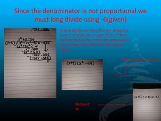 Since the denominator is not proportional we
must long divide using -6(given)
To long divide you must find out what you
have to multiply by x to get x³( its x²) then
multiply that by the rest of the polynomial
then subtract the new from the old and
repeat
We come out with this

Reduced
to

 