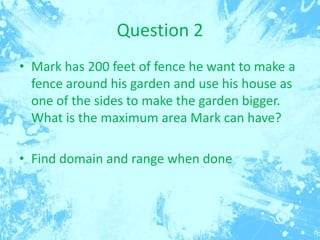 Question 2
• Mark has 200 feet of fence he want to make a
fence around his garden and use his house as
one of the sides to make the garden bigger.
What is the maximum area Mark can have?
• Find domain and range when done

 
