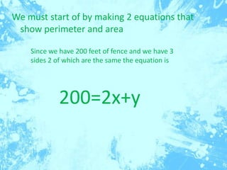 We must start of by making 2 equations that
show perimeter and area
Since we have 200 feet of fence and we have 3
sides 2 of which are the same the equation is

200=2x+y

 