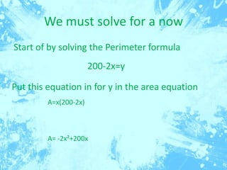 We must solve for a now
Start of by solving the Perimeter formula
200-2x=y
Put this equation in for y in the area equation
A=x(200-2x)

A= -2x²+200x

 