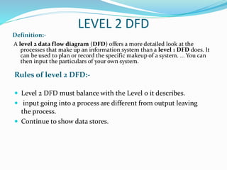 LEVEL 2 DFD
Definition:-
Rules of level 2 DFD:-
A level 2 data flow diagram (DFD) offers a more detailed look at the
processes that make up an information system than a level 1 DFD does. It
can be used to plan or record the specific makeup of a system. ... You can
then input the particulars of your own system.
 Level 2 DFD must balance with the Level 0 it describes.
 input going into a process are different from output leaving
the process.
 Continue to show data stores.
 