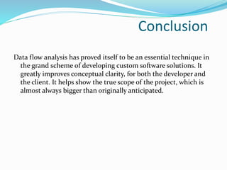 Conclusion
Data flow analysis has proved itself to be an essential technique in
the grand scheme of developing custom software solutions. It
greatly improves conceptual clarity, for both the developer and
the client. It helps show the true scope of the project, which is
almost always bigger than originally anticipated.
 