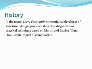 History
In the 1970’s, Larry Constantine, the original developer of
structured design, proposed data flow diagrams as a
practical technique based on Martin and Estrin's "Data
Flow Graph" model of computation
 