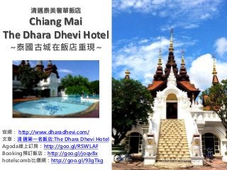 清邁泰美奢華飯店
Chiang Mai
The Dhara Dhevi Hotel
~泰國古城在飯店重現~
官網： http://www.dharadhevi.com/
文章：清邁第一名飯店:The Dhara Dhevi Hotel
Agoda線上訂房：http://goo.gl/RSWLAF
Booking預訂飯店：http://goo.gl/joqv8x
hotelscomb比價網：http://goo.gl/93gTkg John547@Dhara Dhevi
 