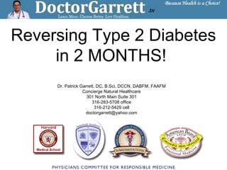 Reversing Type 2 Diabetes
in 2 MONTHS!
Dr. Patrick Garrett, DC, B.Sci, DCCN, DABFM, FAAFM
Concierge Natural Healthcare
301 North Main Suite 301
316-283-5708 office
316-212-5429 cell
doctorgarrett@yahoo.com
 