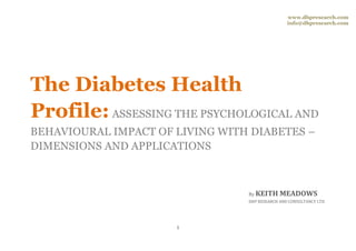 www.dhpresearch.com
                                                 info@dhpresearch.com




The Diabetes Health
Profile: ASSESSING THE PSYCHOLOGICAL AND
BEHAVIOURAL IMPACT OF LIVING WITH DIABETES –
DIMENSIONS AND APPLICATIONS



                                 By KEITH     MEADOWS
                                 DHP RESEARCH AND CONSULTANCY LTD




                      1
 
