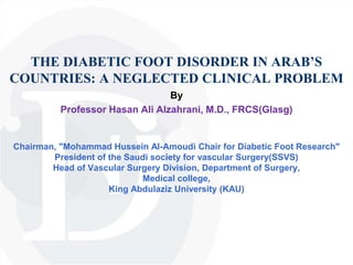 THE DIABETIC FOOT DISORDER IN ARAB’S
COUNTRIES: A NEGLECTED CLINICAL PROBLEM
By
Professor Hasan Ali Alzahrani, M.D., FRCS(Glasg)
Chairman, "Mohammad Hussein Al-Amoudi Chair for Diabetic Foot Research"
President of the Saudi society for vascular Surgery(SSVS)
Head of Vascular Surgery Division, Department of Surgery,
Medical college,
King Abdulaziz University (KAU)
 