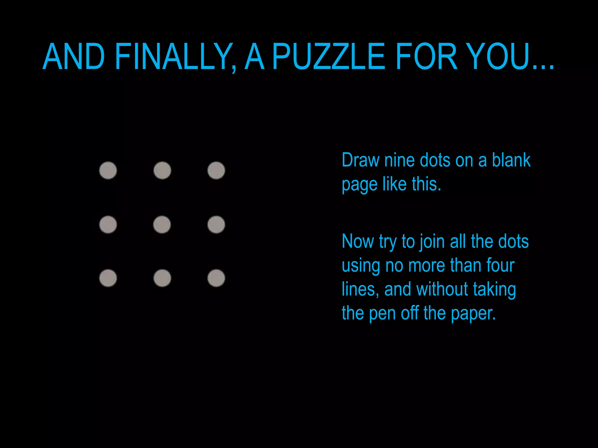 AND FINALLY, A PUZZLE FOR YOU...

                  Draw nine dots on a blank
                  page like this.

                  Now try to join all the dots
                  using no more than four
                  lines, and without taking
                  the pen off the paper.
 