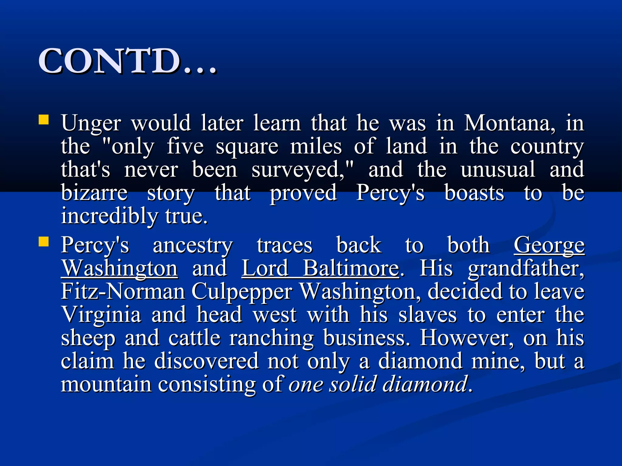 CONTD…CONTD…
 Unger would later learn that he was in Montana, inUnger would later learn that he was in Montana, in
the "only five square miles of land in the countrythe "only five square miles of land in the country
that's never been surveyed," and the unusual andthat's never been surveyed," and the unusual and
bizarre story that proved Percy's boasts to bebizarre story that proved Percy's boasts to be
incredibly true.incredibly true.
 Percy's ancestry traces back to bothPercy's ancestry traces back to both GeorgeGeorge
WashingtonWashington andand Lord BaltimoreLord Baltimore. His grandfather,. His grandfather,
Fitz-Norman Culpepper Washington, decided to leaveFitz-Norman Culpepper Washington, decided to leave
Virginia and head west with his slaves to enter theVirginia and head west with his slaves to enter the
sheep and cattle ranching business. However, on hissheep and cattle ranching business. However, on his
claim he discovered not only a diamond mine, but aclaim he discovered not only a diamond mine, but a
mountain consisting ofmountain consisting of one solid diamondone solid diamond..
 